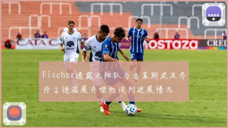 Fischer透露太阳队与吉莱斯皮及乔丹古德温展开续约谈判进展情况