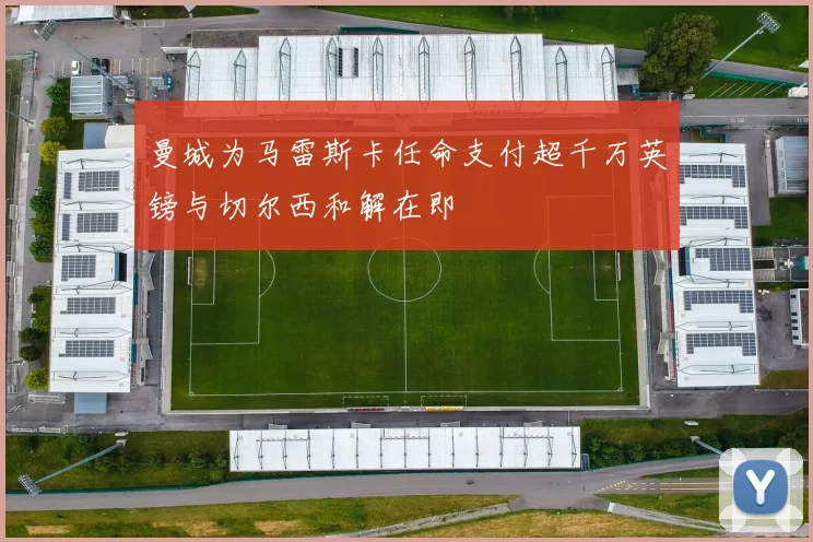 曼城为马雷斯卡任命支付超千万英镑与切尔西和解在即