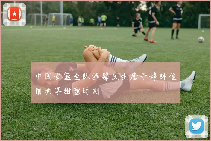 中国女篮全队温馨庆生唐子婷钟佳丽共享甜蜜时刻