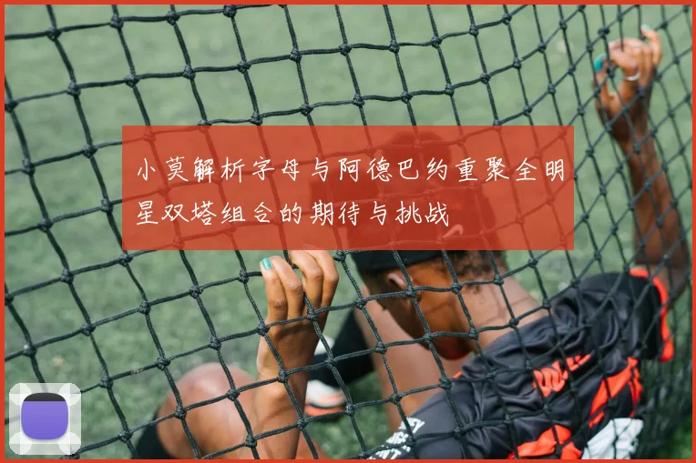 小莫解析字母与阿德巴约重聚全明星双塔组合的期待与挑战
