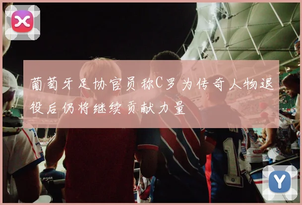 葡萄牙足协官员称C罗为传奇人物退役后仍将继续贡献力量