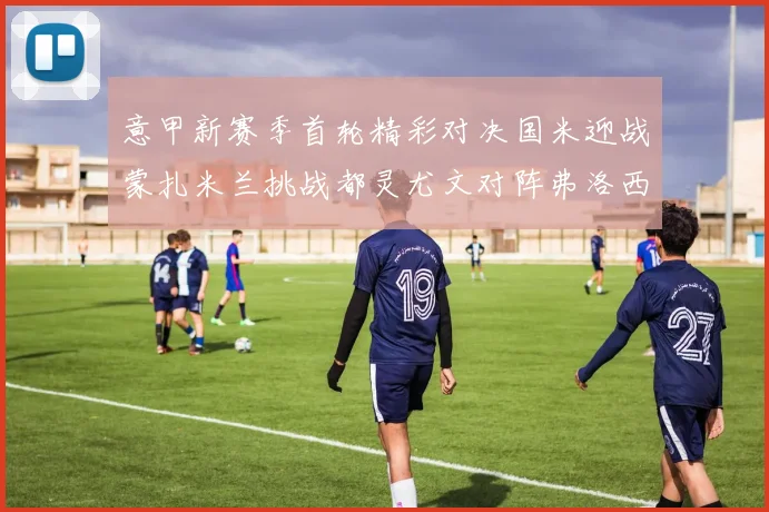 意甲新赛季首轮精彩对决国米迎战蒙扎米兰挑战都灵尤文对阵弗洛西诺内