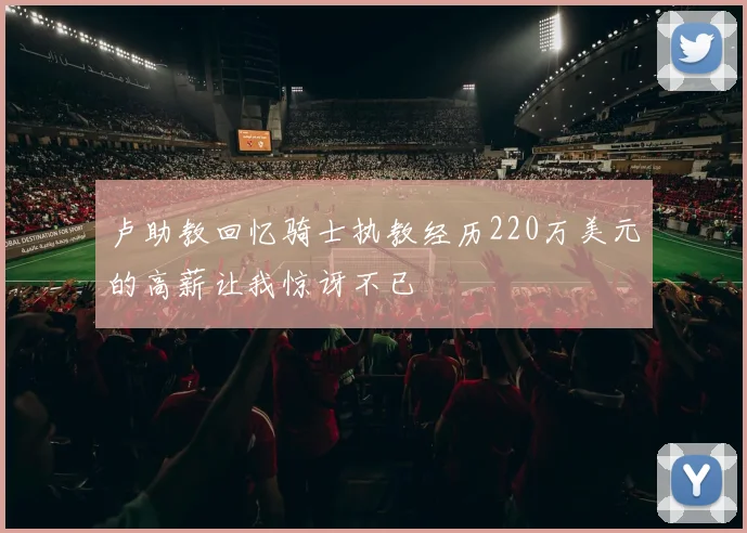 卢助教回忆骑士执教经历220万美元的高薪让我惊讶不已