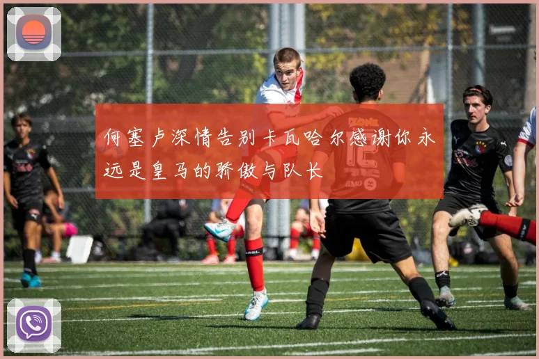 何塞卢深情告别卡瓦哈尔感谢你永远是皇马的骄傲与队长
