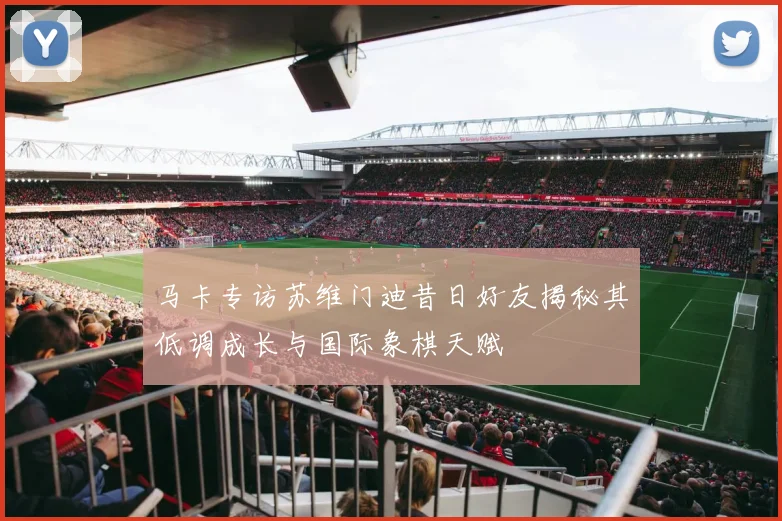 马卡专访苏维门迪昔日好友揭秘其低调成长与国际象棋天赋