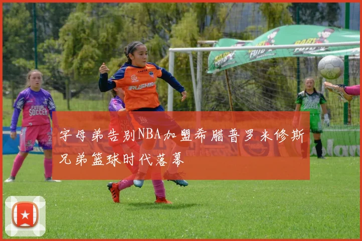 字母弟告别NBA加盟希腊普罗米修斯兄弟篮球时代落幕