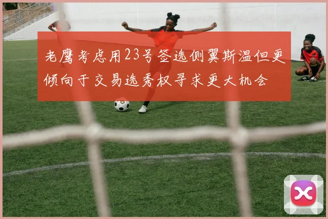 老鹰考虑用23号签选侧翼斯温但更倾向于交易选秀权寻求更大机会