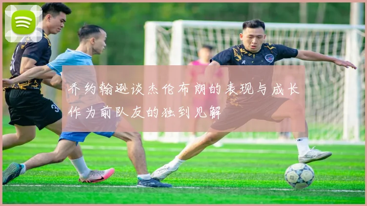 乔约翰逊谈杰伦布朗的表现与成长作为前队友的独到见解