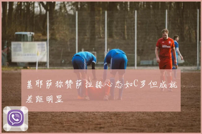 基耶萨称赞萨拉赫心态如C罗但成就差距明显