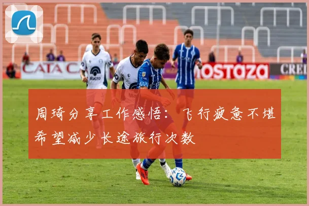周琦分享工作感悟：飞行疲惫不堪希望减少长途旅行次数